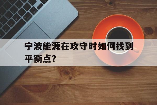 关于宁波能源在攻守时如何找到平衡点？的信息